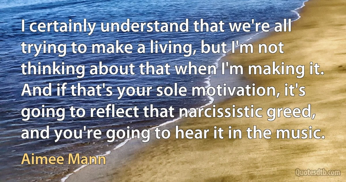 I certainly understand that we're all trying to make a living, but I'm not thinking about that when I'm making it. And if that's your sole motivation, it's going to reflect that narcissistic greed, and you're going to hear it in the music. (Aimee Mann)