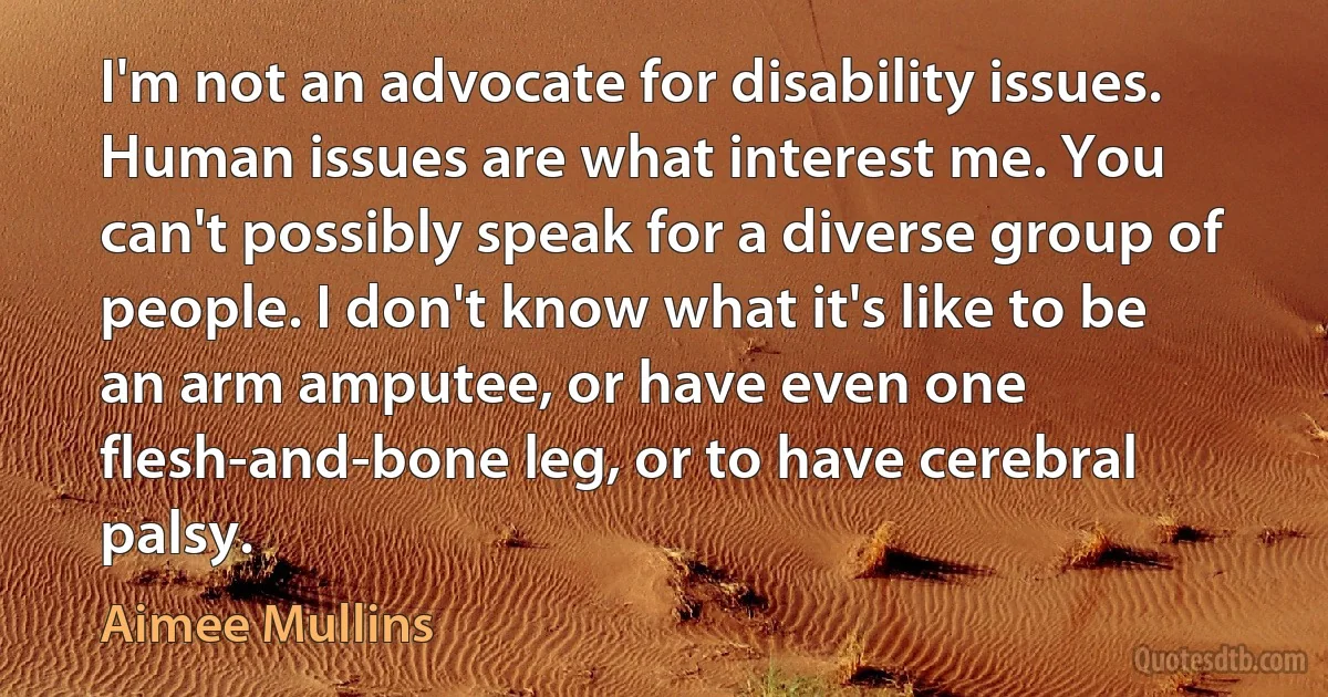 I'm not an advocate for disability issues. Human issues are what interest me. You can't possibly speak for a diverse group of people. I don't know what it's like to be an arm amputee, or have even one flesh-and-bone leg, or to have cerebral palsy. (Aimee Mullins)