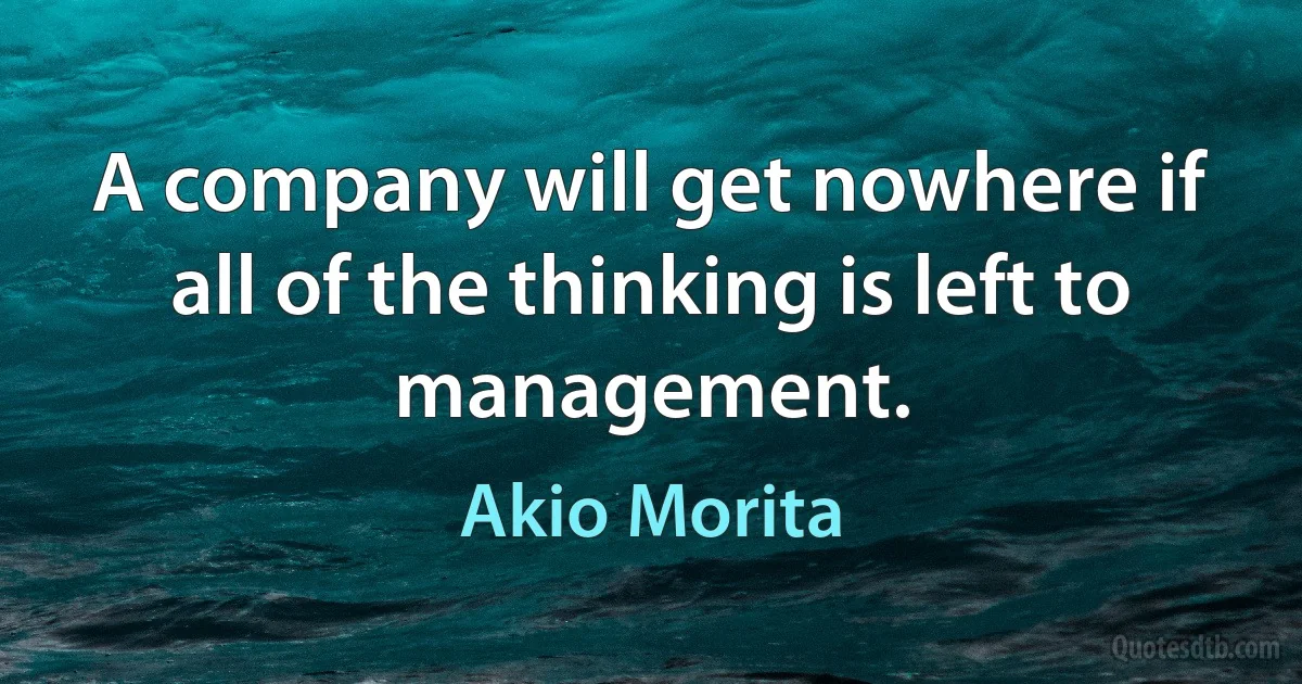 A company will get nowhere if all of the thinking is left to management. (Akio Morita)