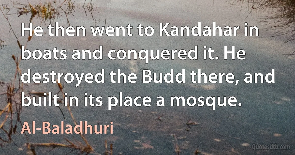 He then went to Kandahar in boats and conquered it. He destroyed the Budd there, and built in its place a mosque. (Al-Baladhuri)