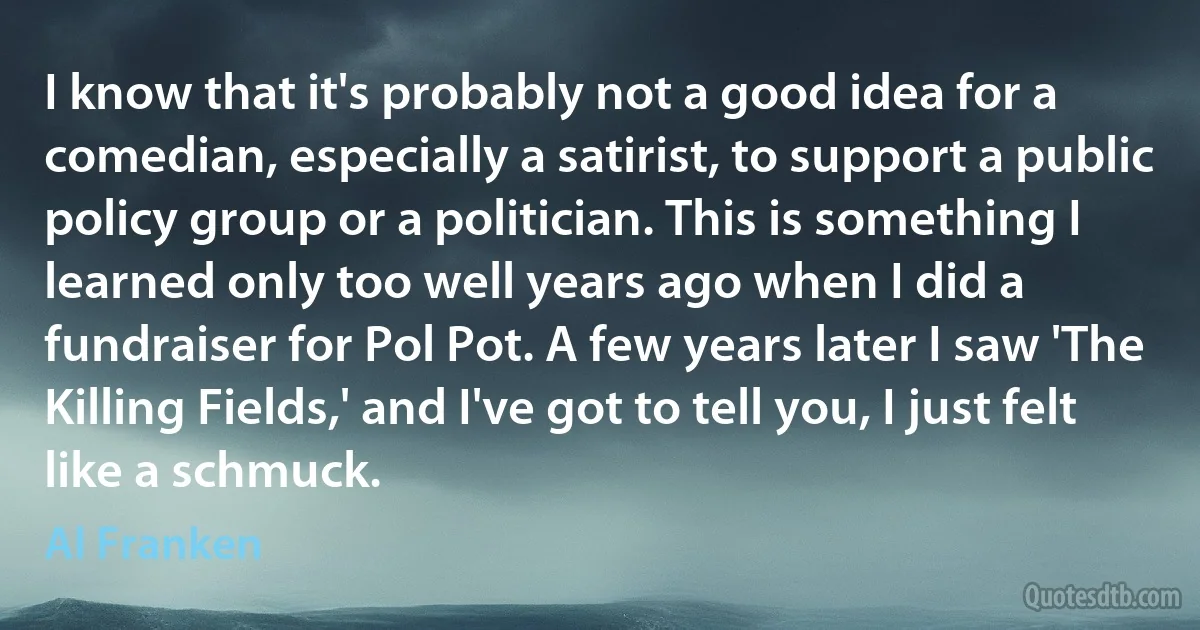 I know that it's probably not a good idea for a comedian, especially a satirist, to support a public policy group or a politician. This is something I learned only too well years ago when I did a fundraiser for Pol Pot. A few years later I saw 'The Killing Fields,' and I've got to tell you, I just felt like a schmuck. (Al Franken)