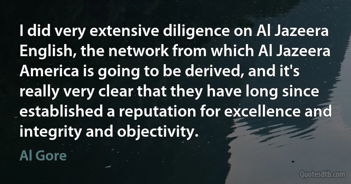 I did very extensive diligence on Al Jazeera English, the network from which Al Jazeera America is going to be derived, and it's really very clear that they have long since established a reputation for excellence and integrity and objectivity. (Al Gore)