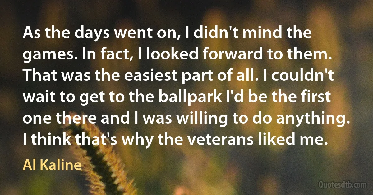 As the days went on, I didn't mind the games. In fact, I looked forward to them. That was the easiest part of all. I couldn't wait to get to the ballpark I'd be the first one there and I was willing to do anything. I think that's why the veterans liked me. (Al Kaline)