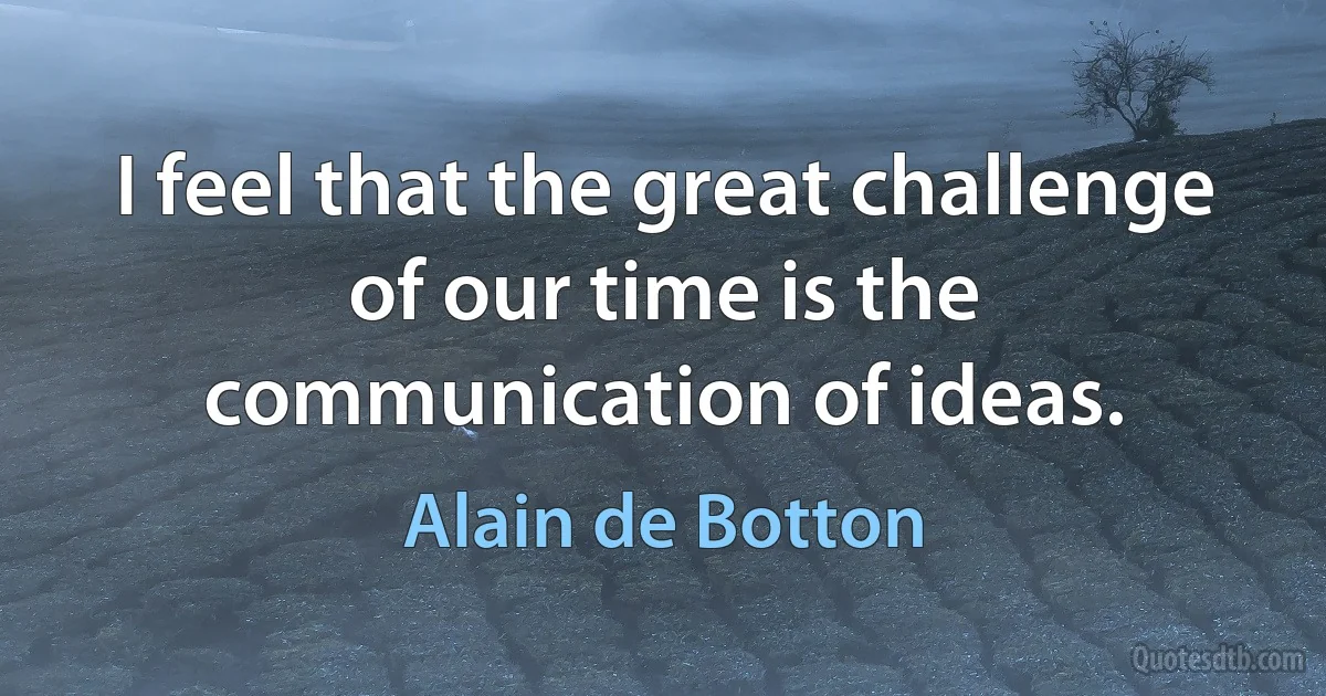 I feel that the great challenge of our time is the communication of ideas. (Alain de Botton)