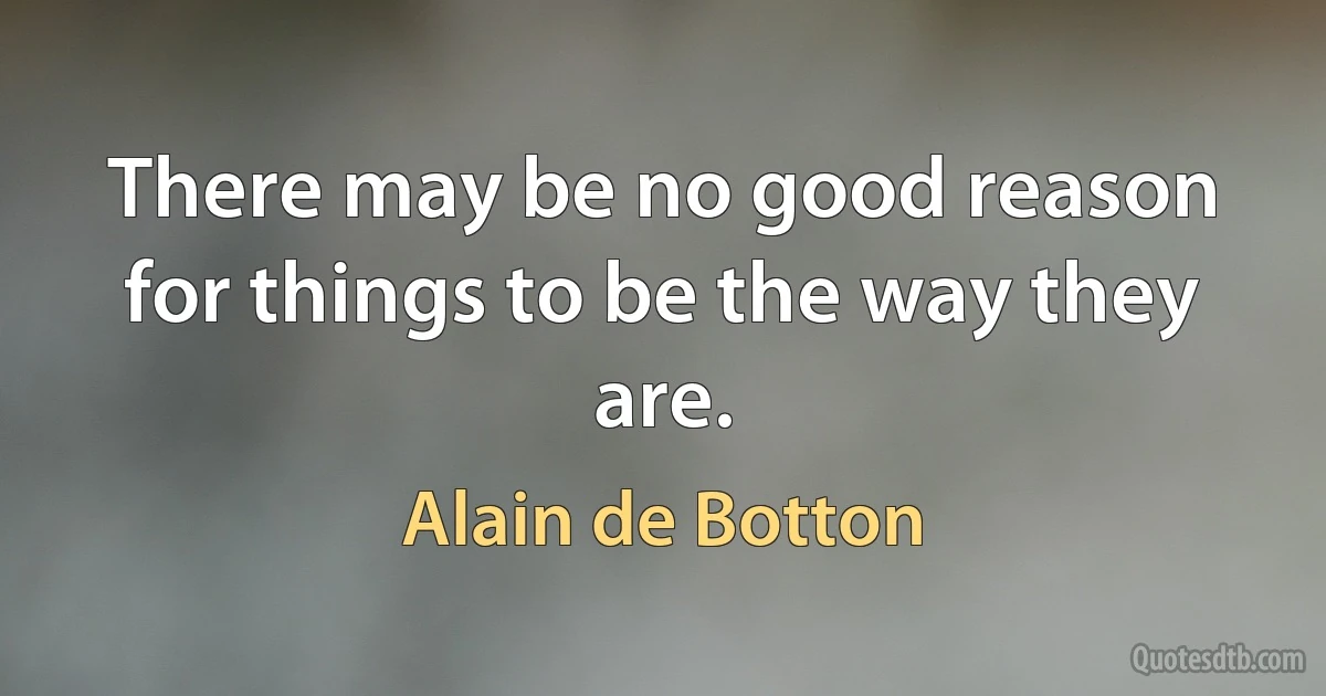 There may be no good reason for things to be the way they are. (Alain de Botton)