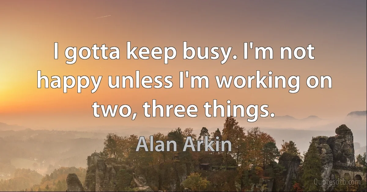 I gotta keep busy. I'm not happy unless I'm working on two, three things. (Alan Arkin)