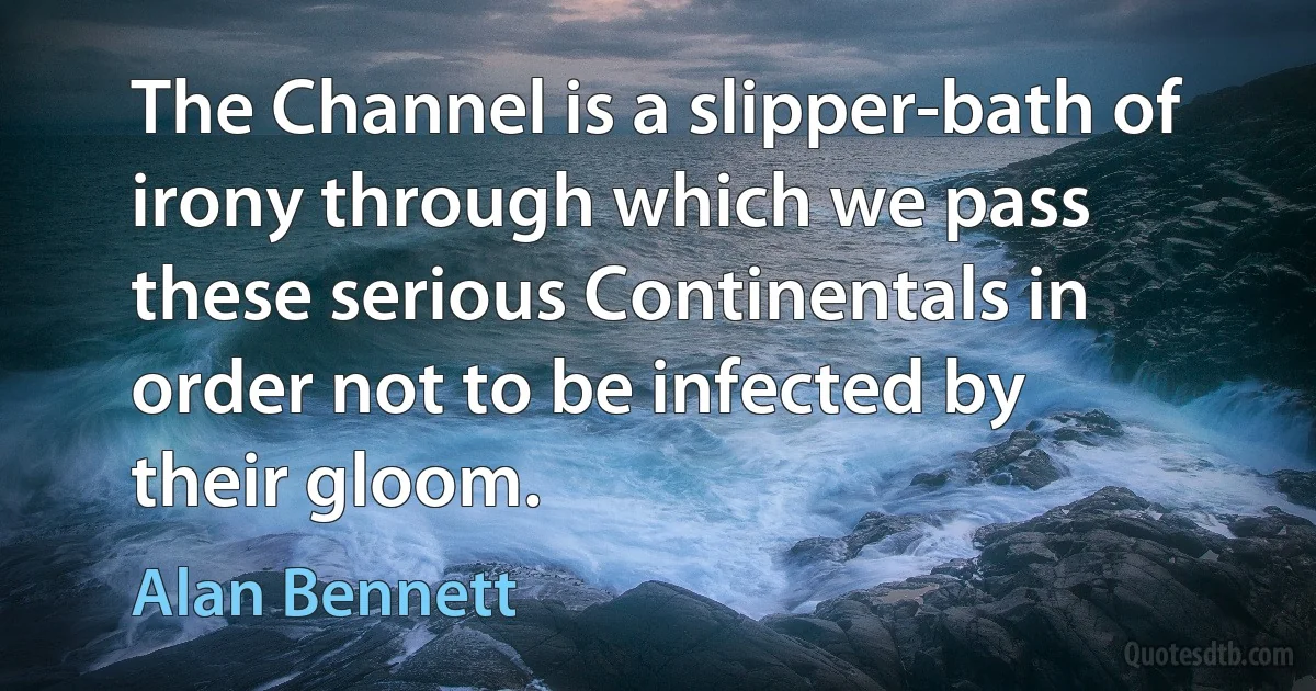 The Channel is a slipper-bath of irony through which we pass these serious Continentals in order not to be infected by their gloom. (Alan Bennett)