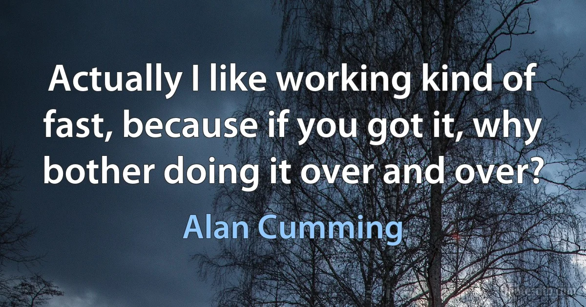 Actually I like working kind of fast, because if you got it, why bother doing it over and over? (Alan Cumming)