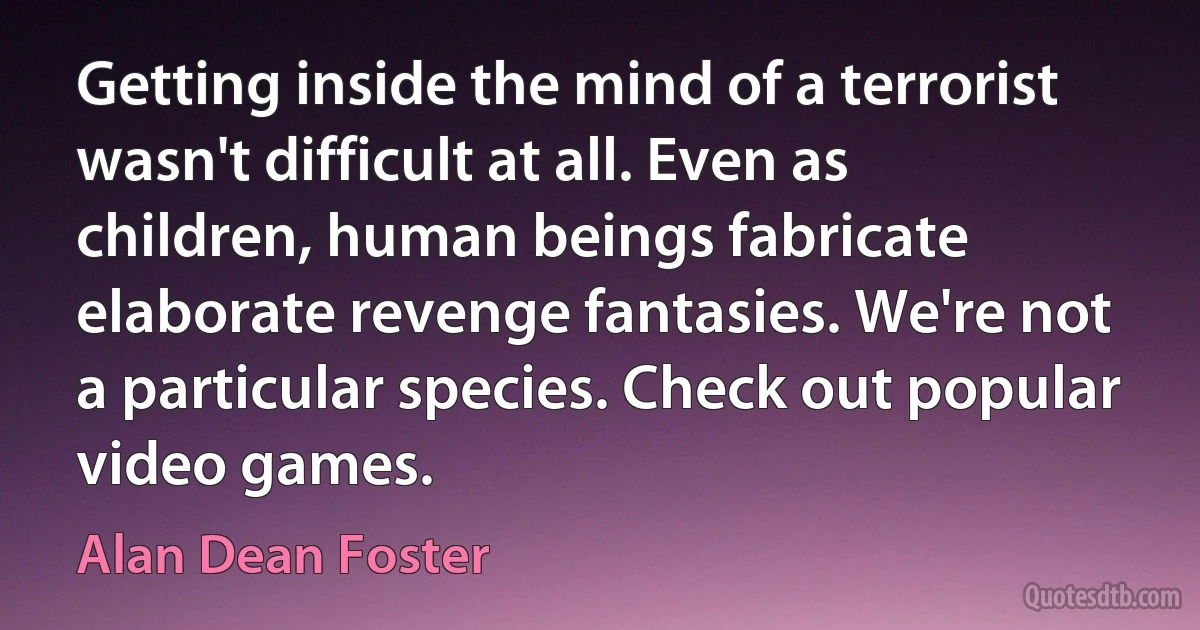 Getting inside the mind of a terrorist wasn't difficult at all. Even as children, human beings fabricate elaborate revenge fantasies. We're not a particular species. Check out popular video games. (Alan Dean Foster)