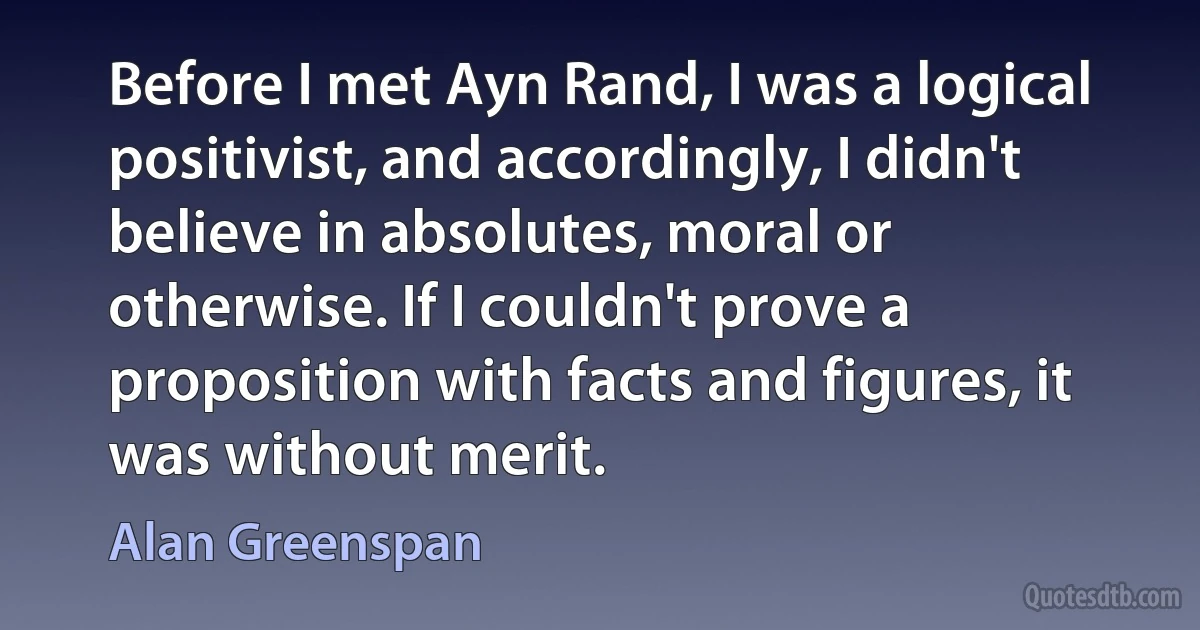 Before I met Ayn Rand, I was a logical positivist, and accordingly, I didn't believe in absolutes, moral or otherwise. If I couldn't prove a proposition with facts and figures, it was without merit. (Alan Greenspan)