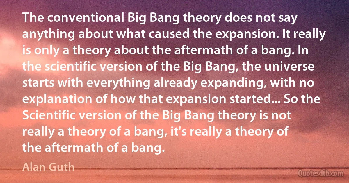 The conventional Big Bang theory does not say anything about what caused the expansion. It really is only a theory about the aftermath of a bang. In the scientific version of the Big Bang, the universe starts with everything already expanding, with no explanation of how that expansion started... So the Scientific version of the Big Bang theory is not really a theory of a bang, it's really a theory of the aftermath of a bang. (Alan Guth)