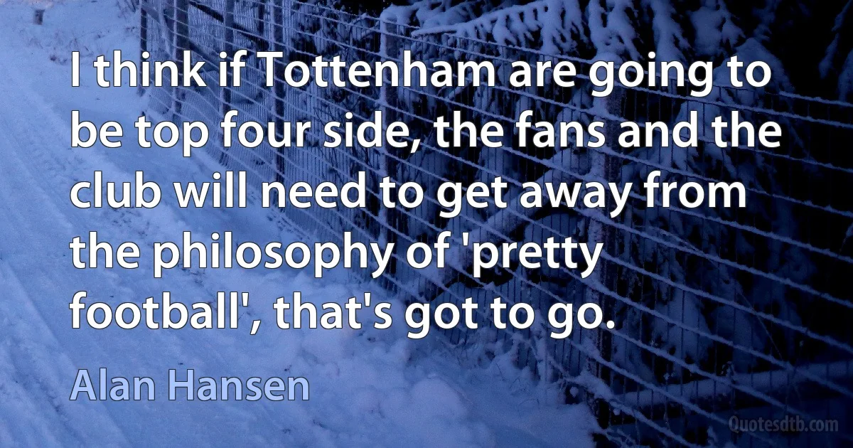 I think if Tottenham are going to be top four side, the fans and the club will need to get away from the philosophy of 'pretty football', that's got to go. (Alan Hansen)