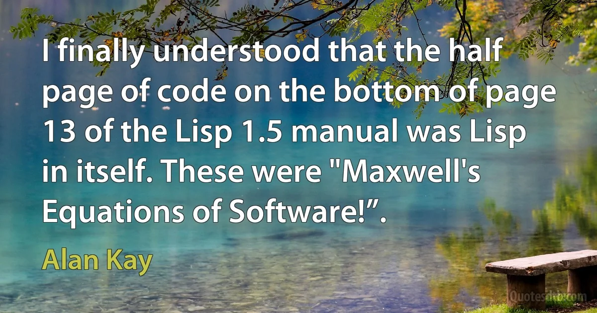 I finally understood that the half page of code on the bottom of page 13 of the Lisp 1.5 manual was Lisp in itself. These were "Maxwell's Equations of Software!”. (Alan Kay)