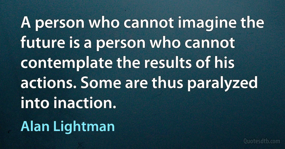 A person who cannot imagine the future is a person who cannot contemplate the results of his actions. Some are thus paralyzed into inaction. (Alan Lightman)