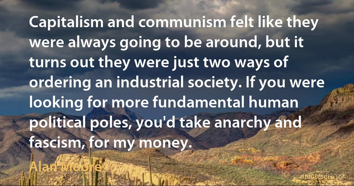 Capitalism and communism felt like they were always going to be around, but it turns out they were just two ways of ordering an industrial society. If you were looking for more fundamental human political poles, you'd take anarchy and fascism, for my money. (Alan Moore)