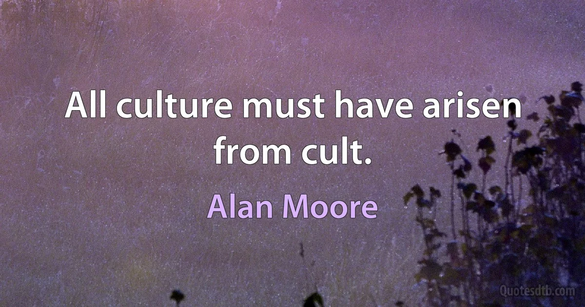 All culture must have arisen from cult. (Alan Moore)