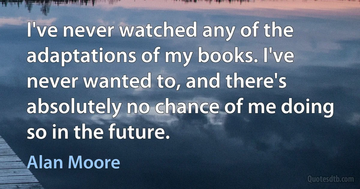 I've never watched any of the adaptations of my books. I've never wanted to, and there's absolutely no chance of me doing so in the future. (Alan Moore)