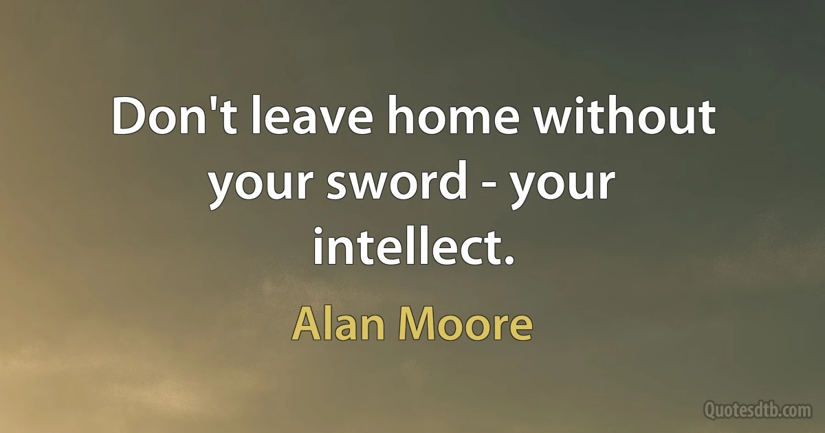 Don't leave home without your sword - your intellect. (Alan Moore)