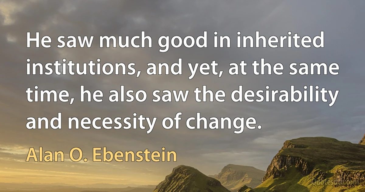 He saw much good in inherited institutions, and yet, at the same time, he also saw the desirability and necessity of change. (Alan O. Ebenstein)