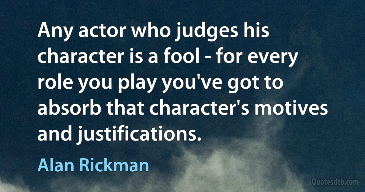 Any actor who judges his character is a fool - for every role you play you've got to absorb that character's motives and justifications. (Alan Rickman)