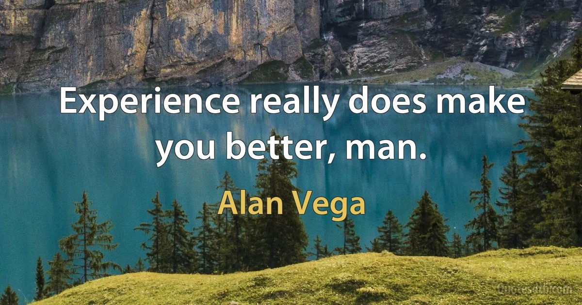 Experience really does make you better, man. (Alan Vega)