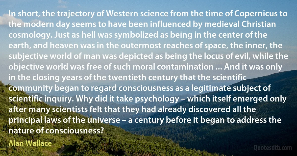 In short, the trajectory of Western science from the time of Copernicus to the modern day seems to have been influenced by medieval Christian cosmology. Just as hell was symbolized as being in the center of the earth, and heaven was in the outermost reaches of space, the inner, the subjective world of man was depicted as being the locus of evil, while the objective world was free of such moral contamination ... And it was only in the closing years of the twentieth century that the scientific community began to regard consciousness as a legitimate subject of scientific inquiry. Why did it take psychology – which itself emerged only after many scientists felt that they had already discovered all the principal laws of the universe – a century before it began to address the nature of consciousness? (Alan Wallace)