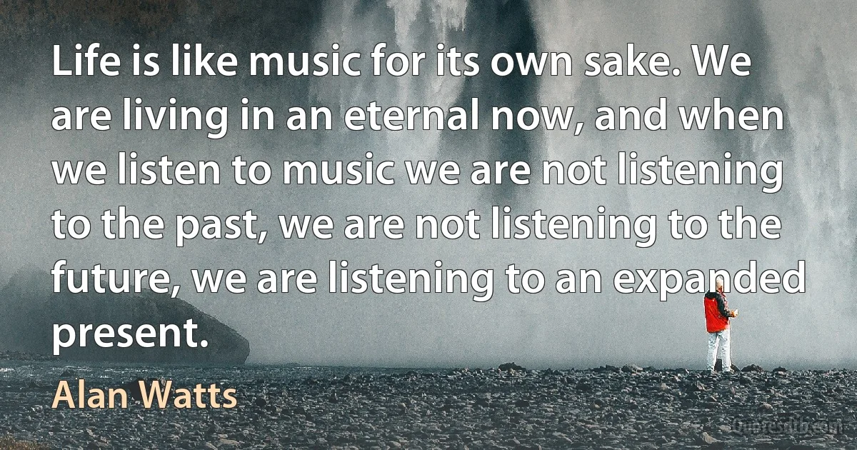 Life is like music for its own sake. We are living in an eternal now, and when we listen to music we are not listening to the past, we are not listening to the future, we are listening to an expanded present. (Alan Watts)