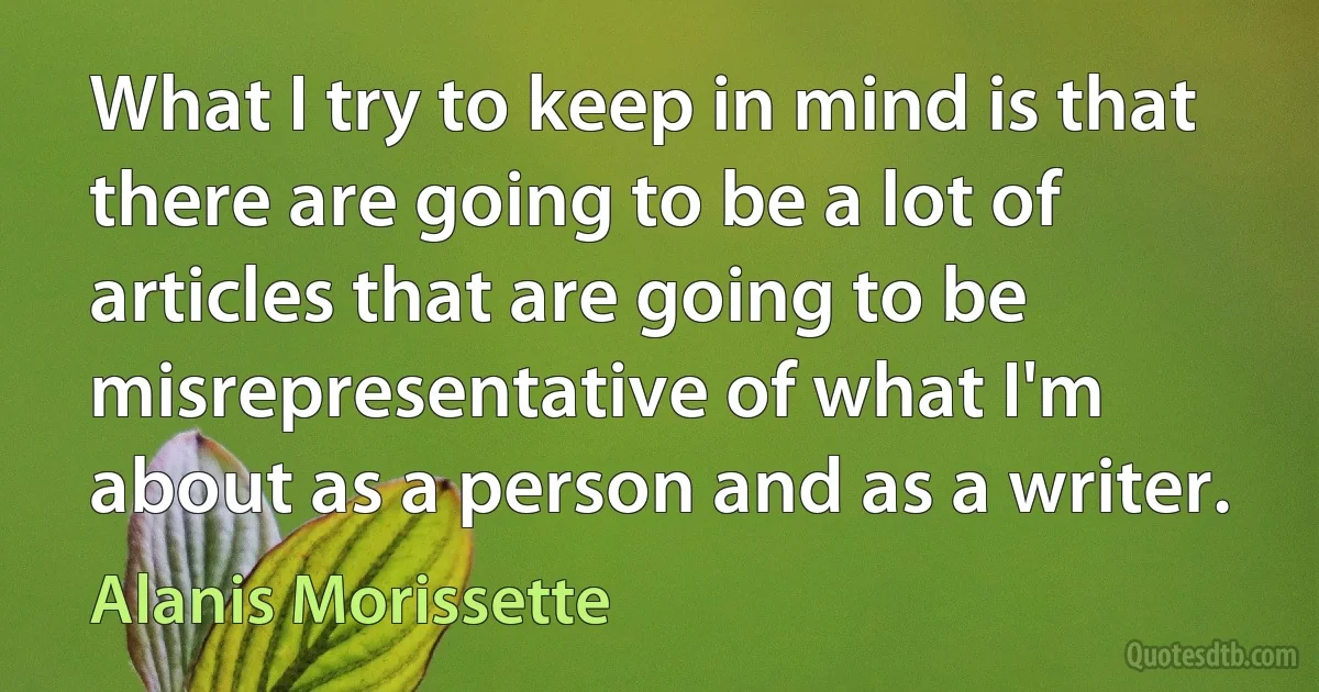 What I try to keep in mind is that there are going to be a lot of articles that are going to be misrepresentative of what I'm about as a person and as a writer. (Alanis Morissette)