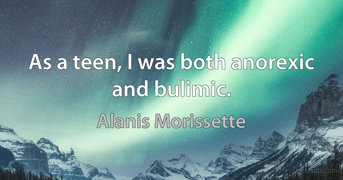 As a teen, I was both anorexic and bulimic. (Alanis Morissette)