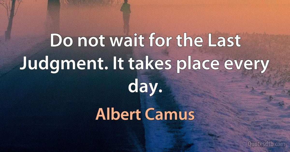 Do not wait for the Last Judgment. It takes place every day. (Albert Camus)