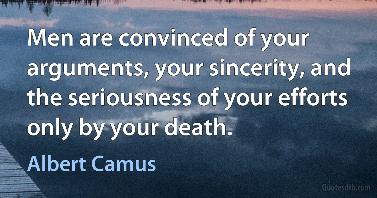 Men are convinced of your arguments, your sincerity, and the seriousness of your efforts only by your death. (Albert Camus)