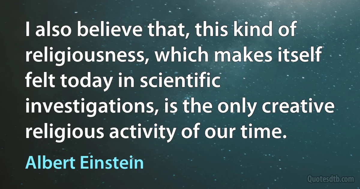 I also believe that, this kind of religiousness, which makes itself felt today in scientific investigations, is the only creative religious activity of our time. (Albert Einstein)