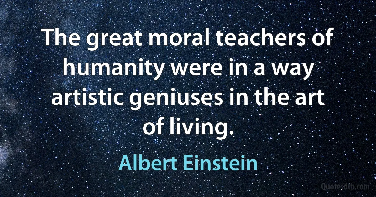 The great moral teachers of humanity were in a way artistic geniuses in the art of living. (Albert Einstein)