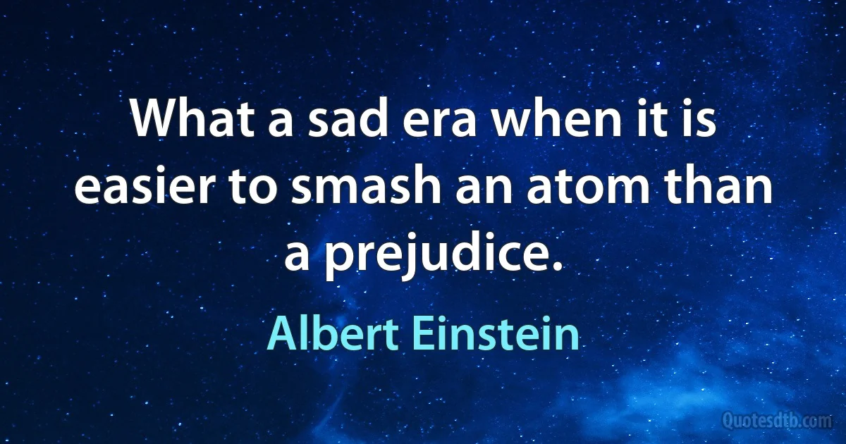 What a sad era when it is easier to smash an atom than a prejudice. (Albert Einstein)