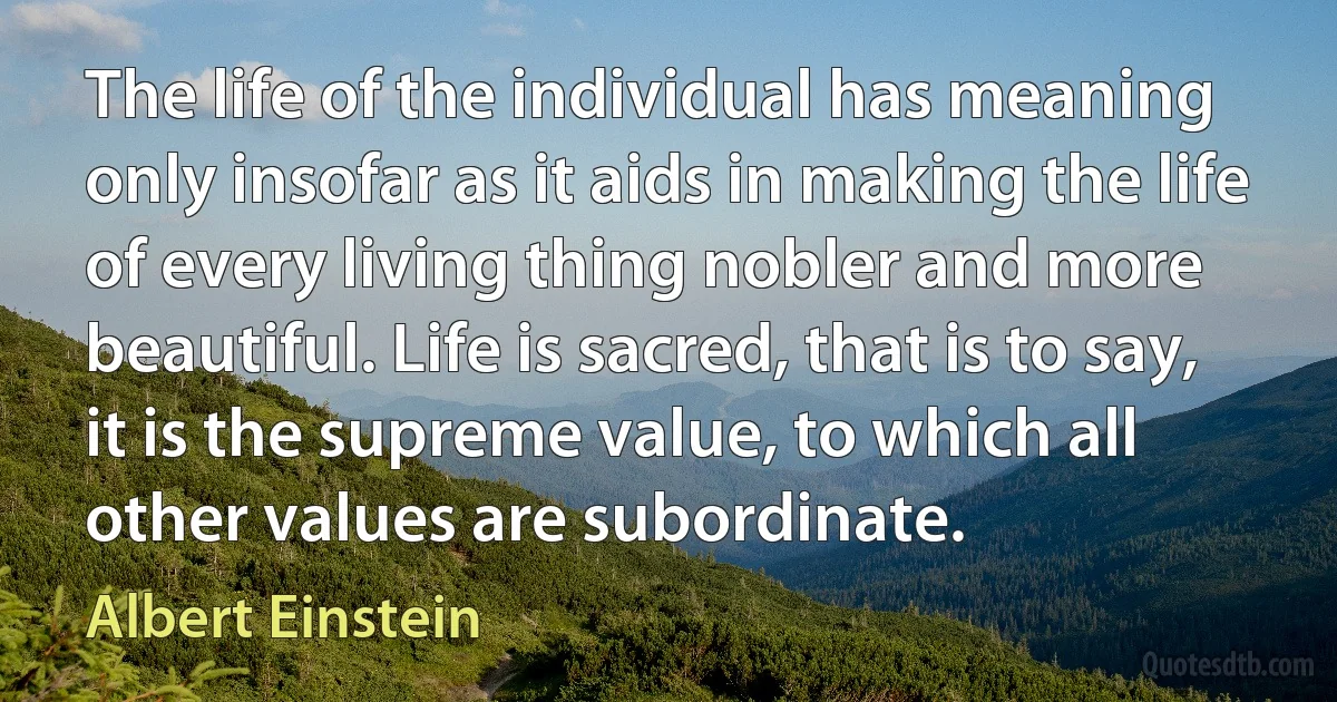 The life of the individual has meaning only insofar as it aids in making the life of every living thing nobler and more beautiful. Life is sacred, that is to say, it is the supreme value, to which all other values are subordinate. (Albert Einstein)