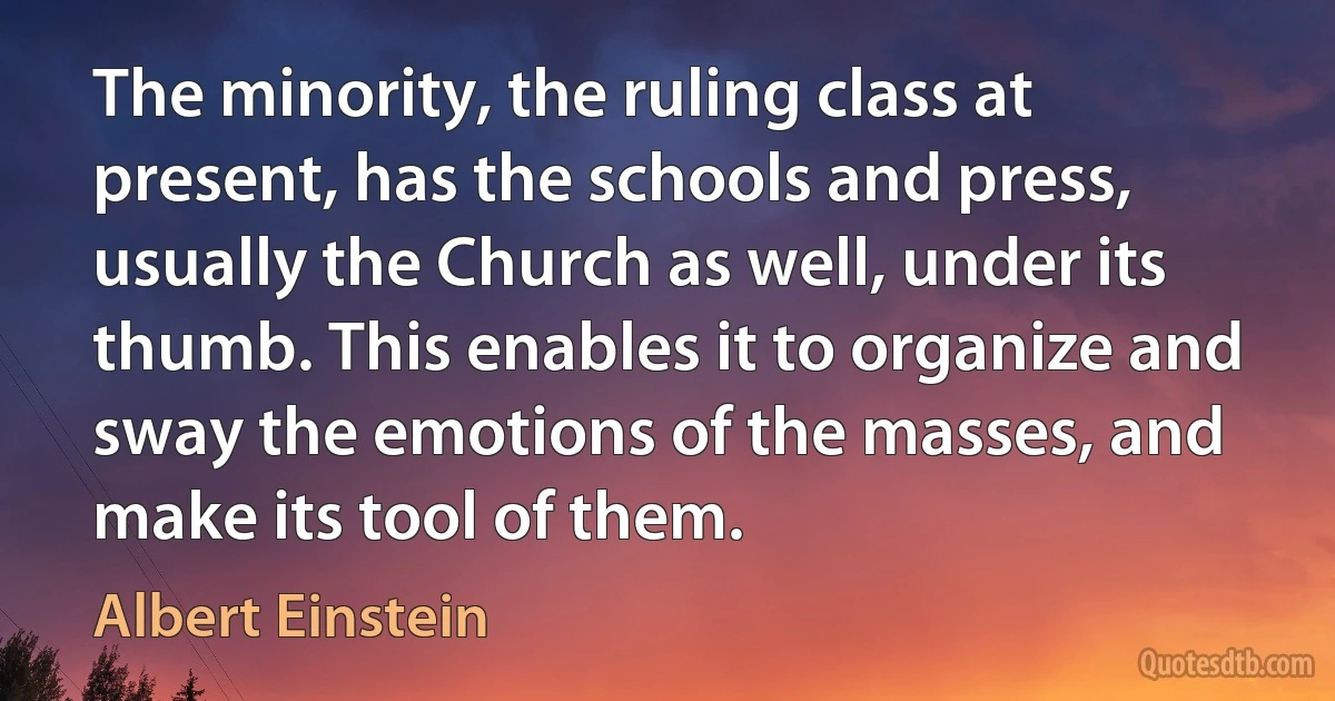 The minority, the ruling class at present, has the schools and press, usually the Church as well, under its thumb. This enables it to organize and sway the emotions of the masses, and make its tool of them. (Albert Einstein)