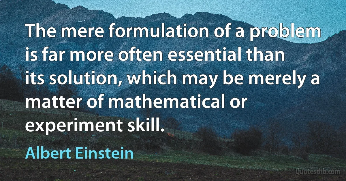 The mere formulation of a problem is far more often essential than its solution, which may be merely a matter of mathematical or experiment skill. (Albert Einstein)