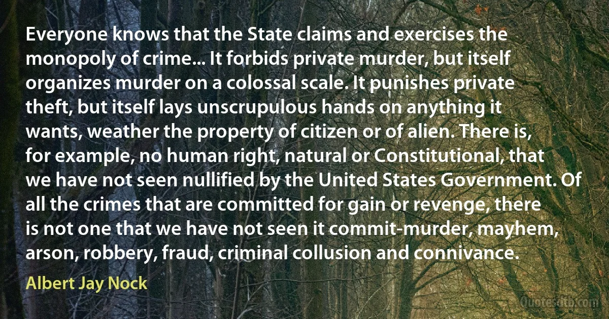 Everyone knows that the State claims and exercises the monopoly of crime... It forbids private murder, but itself organizes murder on a colossal scale. It punishes private theft, but itself lays unscrupulous hands on anything it wants, weather the property of citizen or of alien. There is, for example, no human right, natural or Constitutional, that we have not seen nullified by the United States Government. Of all the crimes that are committed for gain or revenge, there is not one that we have not seen it commit-murder, mayhem, arson, robbery, fraud, criminal collusion and connivance. (Albert Jay Nock)