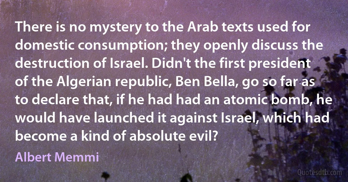 There is no mystery to the Arab texts used for domestic consumption; they openly discuss the destruction of Israel. Didn't the first president of the Algerian republic, Ben Bella, go so far as to declare that, if he had had an atomic bomb, he would have launched it against Israel, which had become a kind of absolute evil? (Albert Memmi)