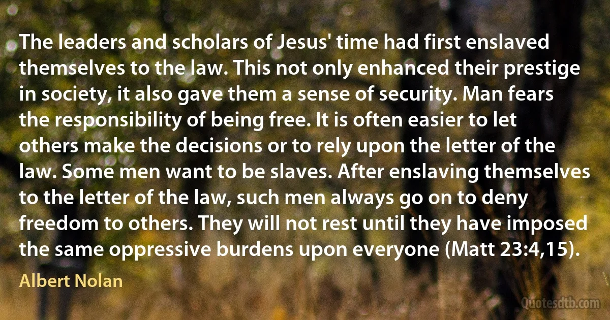 The leaders and scholars of Jesus' time had first enslaved themselves to the law. This not only enhanced their prestige in society, it also gave them a sense of security. Man fears the responsibility of being free. It is often easier to let others make the decisions or to rely upon the letter of the law. Some men want to be slaves. After enslaving themselves to the letter of the law, such men always go on to deny freedom to others. They will not rest until they have imposed the same oppressive burdens upon everyone (Matt 23:4,15). (Albert Nolan)