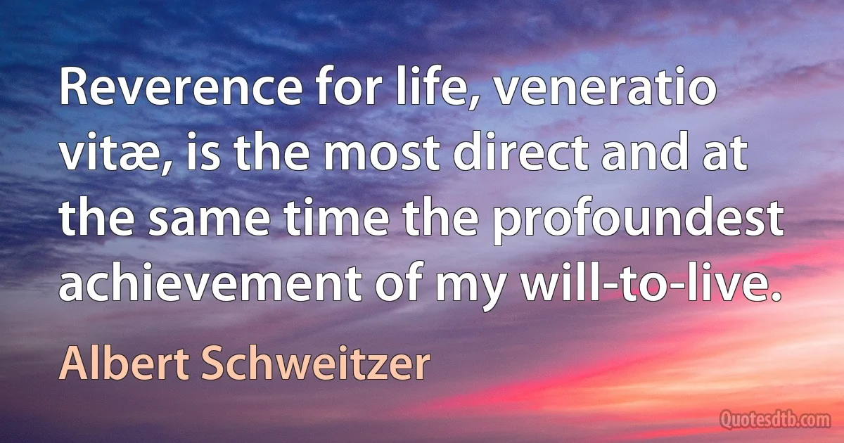 Reverence for life, veneratio vitæ, is the most direct and at the same time the profoundest achievement of my will-to-live. (Albert Schweitzer)