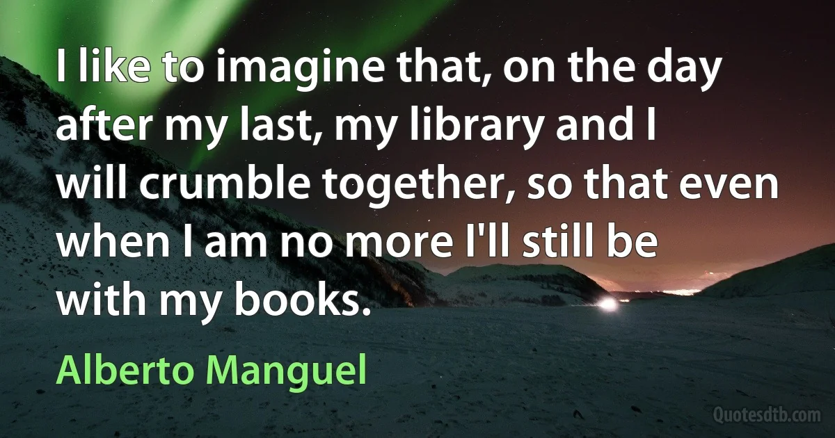 I like to imagine that, on the day after my last, my library and I will crumble together, so that even when I am no more I'll still be with my books. (Alberto Manguel)