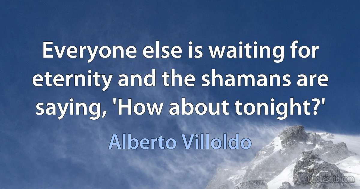 Everyone else is waiting for eternity and the shamans are saying, 'How about tonight?' (Alberto Villoldo)