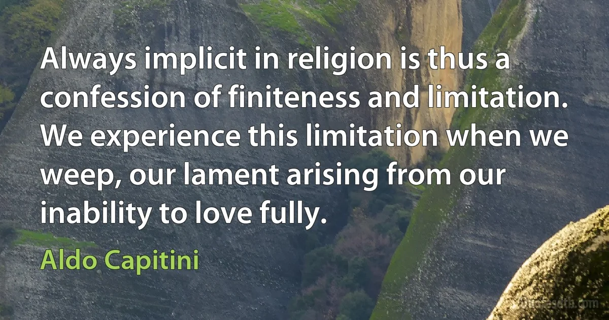 Always implicit in religion is thus a confession of finiteness and limitation. We experience this limitation when we weep, our lament arising from our inability to love fully. (Aldo Capitini)