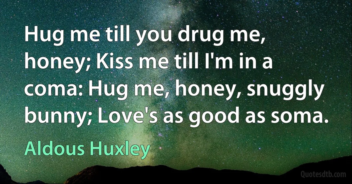 Hug me till you drug me, honey; Kiss me till I'm in a coma: Hug me, honey, snuggly bunny; Love's as good as soma. (Aldous Huxley)