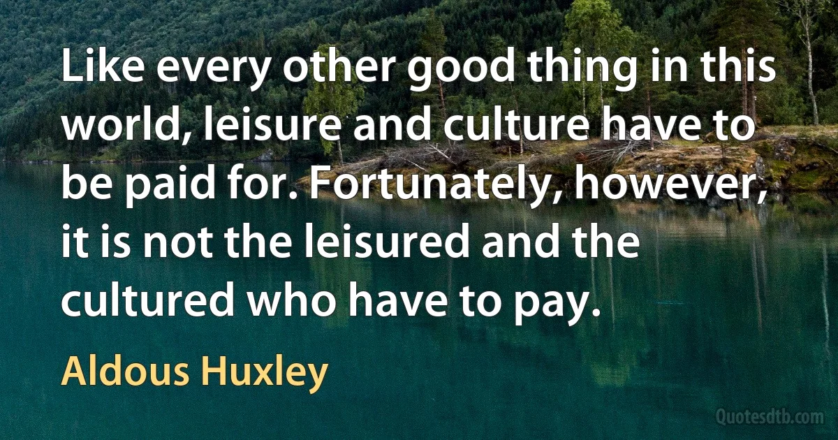 Like every other good thing in this world, leisure and culture have to be paid for. Fortunately, however, it is not the leisured and the cultured who have to pay. (Aldous Huxley)