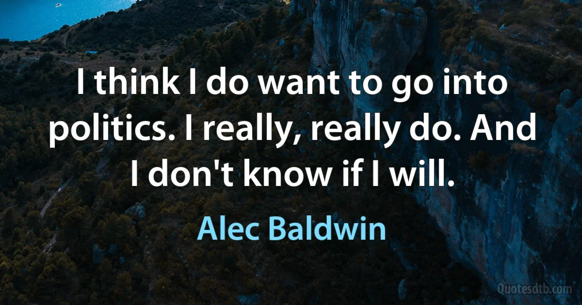 I think I do want to go into politics. I really, really do. And I don't know if I will. (Alec Baldwin)