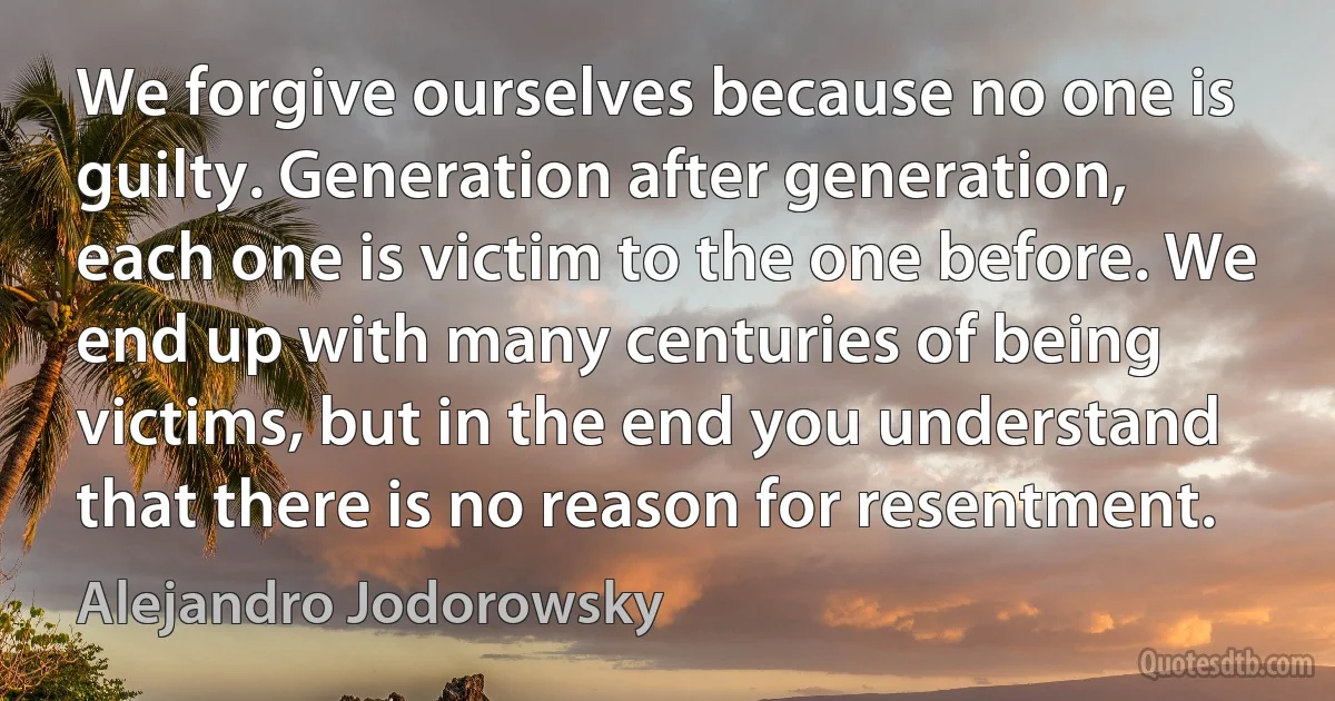 We forgive ourselves because no one is guilty. Generation after generation, each one is victim to the one before. We end up with many centuries of being victims, but in the end you understand that there is no reason for resentment. (Alejandro Jodorowsky)