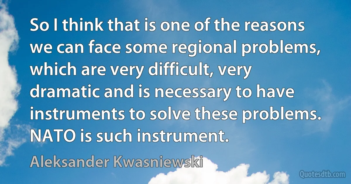 So I think that is one of the reasons we can face some regional problems, which are very difficult, very dramatic and is necessary to have instruments to solve these problems. NATO is such instrument. (Aleksander Kwasniewski)