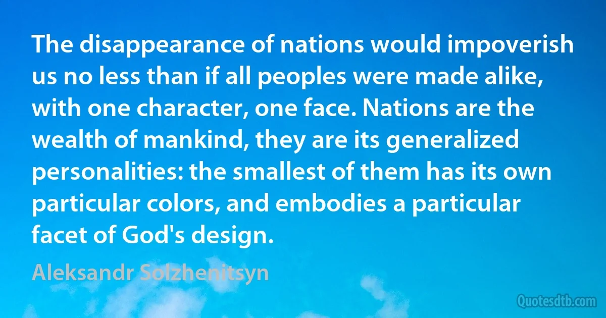 The disappearance of nations would impoverish us no less than if all peoples were made alike, with one character, one face. Nations are the wealth of mankind, they are its generalized personalities: the smallest of them has its own particular colors, and embodies a particular facet of God's design. (Aleksandr Solzhenitsyn)